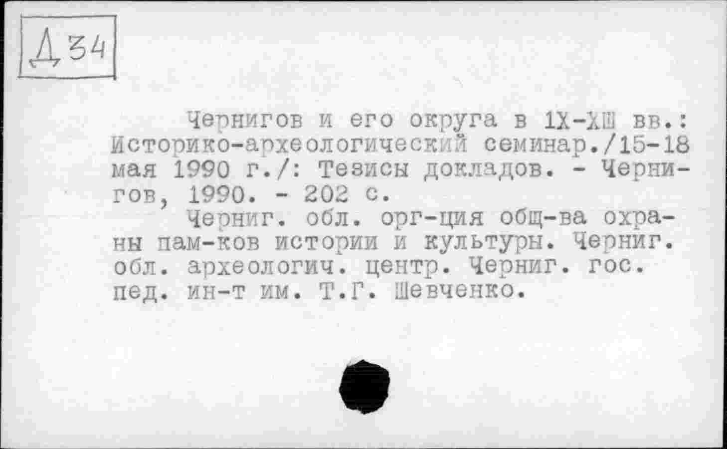 ﻿
Чернигов и его округа в 1Х-ХШ вв.: Историко-археологическі "1 семинар./15-18 мая 1990 г./: Тезисы докладов. - Чернигов, 1990. - 202 с.
Черниг. обл. орг-ция общ-ва охраны пам-ков истории и культуры. Черниг. обл. археологии, центр. Черниг. гос. пед. ин-т им. Т.Г. Шевченко.